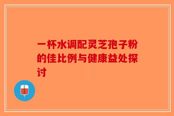 一杯水调配灵芝孢子粉的佳比例与健康益处探讨