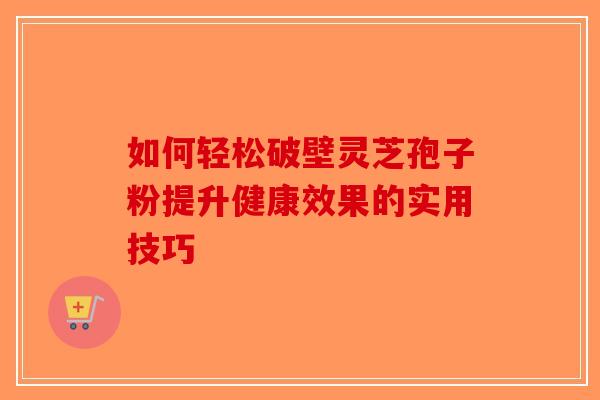 如何轻松破壁灵芝孢子粉提升健康效果的实用技巧