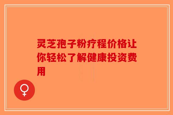 灵芝孢子粉疗程价格让你轻松了解健康投资费用 灵芝孢子粉疗程价格让你轻松了解健康投资费用