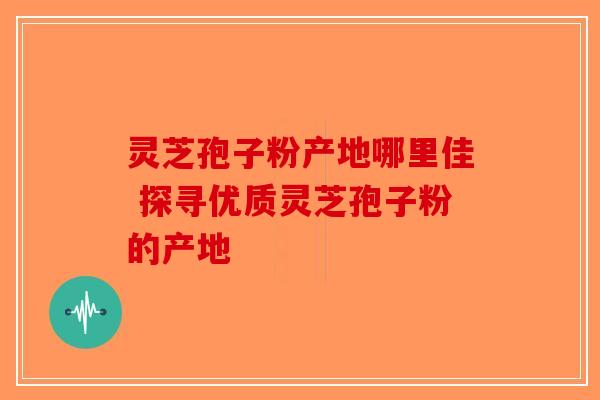 灵芝孢子粉产地哪里佳 探寻优质灵芝孢子粉的产地 灵芝孢子粉产地哪里佳 探寻优质灵芝孢子粉的产地