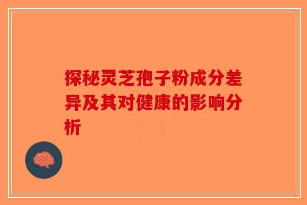 探秘灵芝孢子粉成分差异及其对健康的影响分析