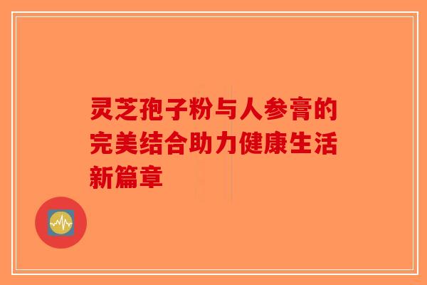 灵芝孢子粉与人参膏的完美结合助力健康生活新篇章 灵芝孢子粉与人参膏的完美结合助力健康生活新篇章