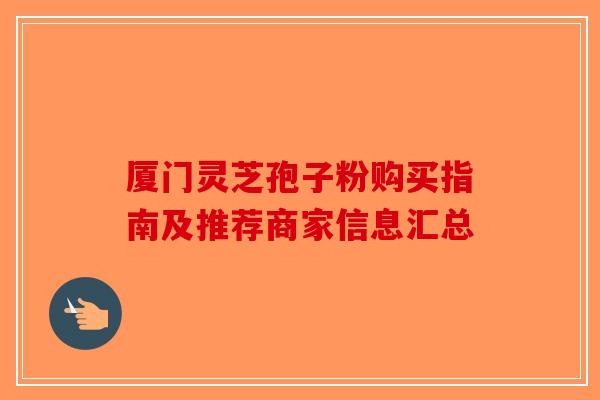 厦门灵芝孢子粉购买指南及推荐商家信息汇总