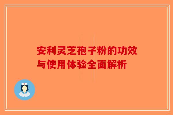 安利灵芝孢子粉的功效与使用体验全面解析 安利灵芝孢子粉的功效与使用体验全面解析