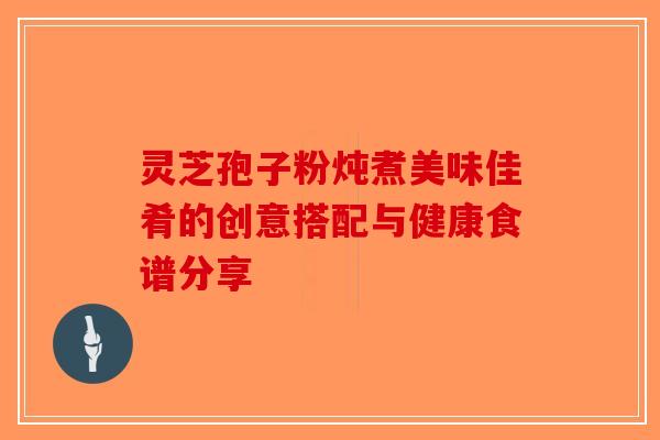 灵芝孢子粉炖煮美味佳肴的创意搭配与健康食谱分享 灵芝孢子粉炖煮美味佳肴的创意搭配与健康食谱分享