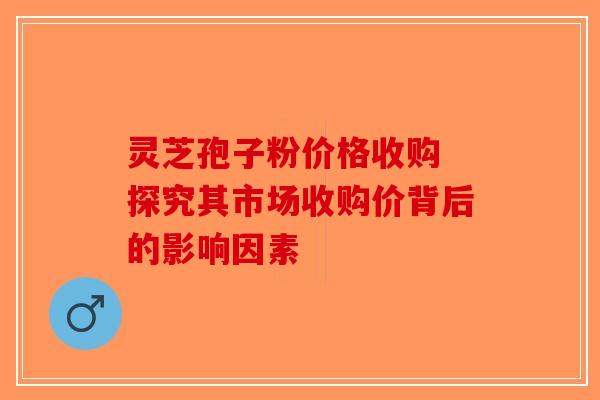 灵芝孢子粉价格收购 探究其市场收购价背后的影响因素