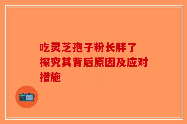 吃灵芝孢子粉长胖了 探究其背后原因及应对措施