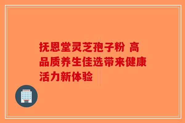 抚恩堂灵芝孢子粉 高品质养生佳选带来健康活力新体验 抚恩堂灵芝孢子粉 高品质养生佳选带来健康活力新体验