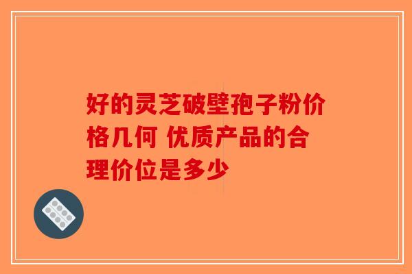 好的灵芝破壁孢子粉价格几何 优质产品的合理价位是多少