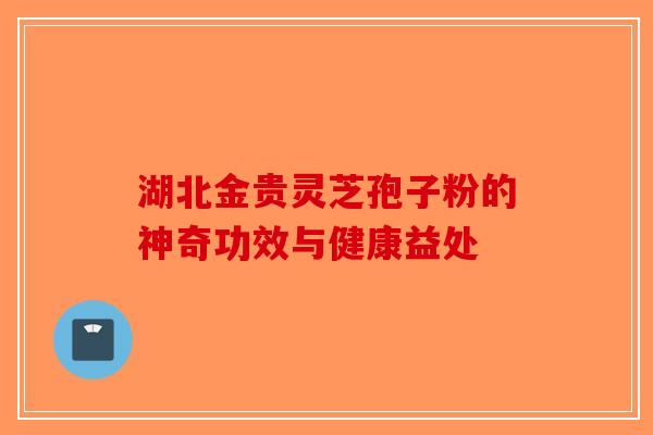 湖北金贵灵芝孢子粉的神奇功效与健康益处
