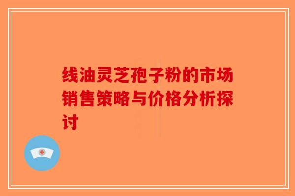 线油灵芝孢子粉的市场销售策略与价格分析探讨