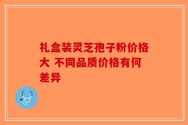 礼盒装灵芝孢子粉价格大 不同品质价格有何差异 礼盒装灵芝孢子粉价格大 不同品质价格有何差异