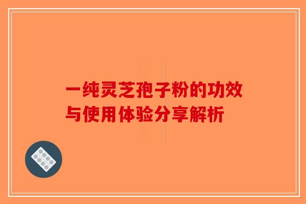 一纯灵芝孢子粉的功效与使用体验分享解析 一纯灵芝孢子粉的功效与使用体验分享解析