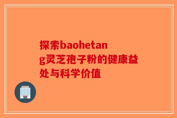 探索baohetang灵芝孢子粉的健康益处与科学价值