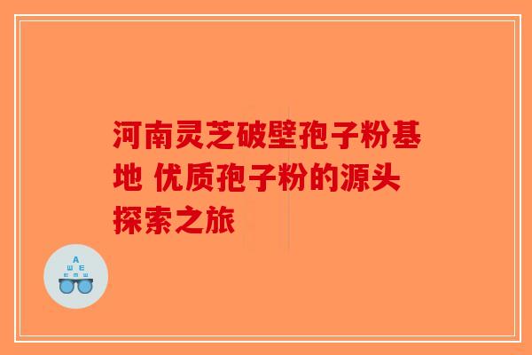 河南灵芝破壁孢子粉基地 优质孢子粉的源头探索之旅 河南灵芝破壁孢子粉基地 优质孢子粉的源头探索之旅