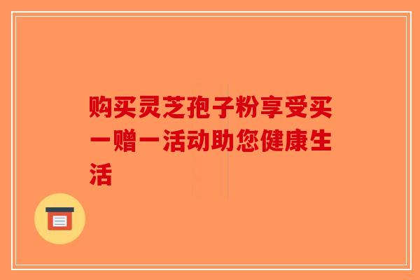 购买灵芝孢子粉享受买一赠一活动助您健康生活 购买灵芝孢子粉享受买一赠一活动助您健康生活