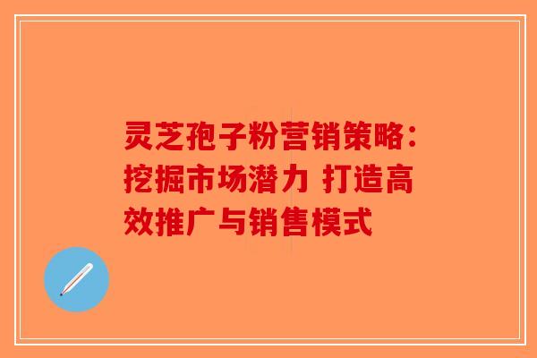 灵芝孢子粉营销策略：挖掘市场潜力 打造高效推广与销售模式