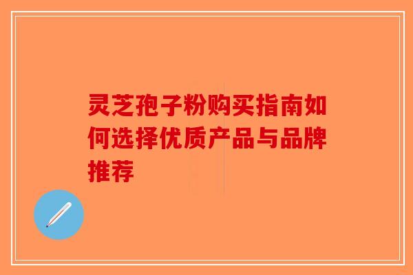 灵芝孢子粉购买指南如何选择优质产品与品牌推荐