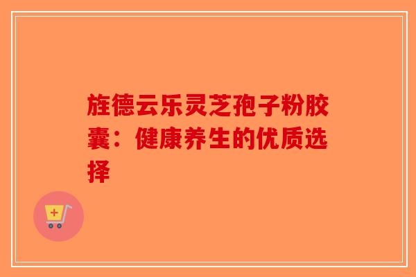 旌德云乐灵芝孢子粉胶囊:健康养生的优质选择 旌德云乐灵芝孢子粉胶囊:健康养生的优质选择