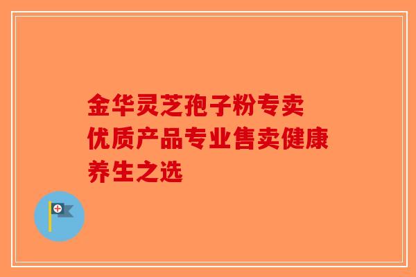 金华灵芝孢子粉专卖 优质产品专业售卖健康养生之选