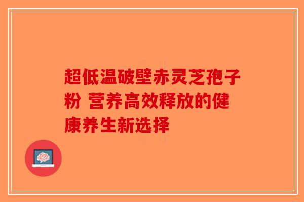 超低温破壁赤灵芝孢子粉 营养高效释放的健康养生新选择
