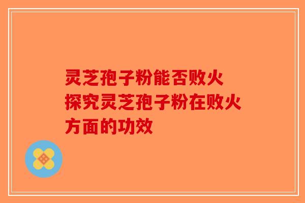 灵芝孢子粉能否败火 探究灵芝孢子粉在败火方面的功效