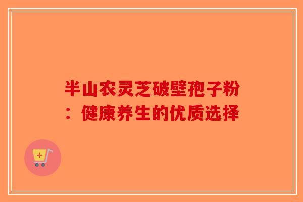 半山农灵芝破壁孢子粉:健康养生的优质选择 半山农灵芝破壁孢子粉:健康养生的优质选择