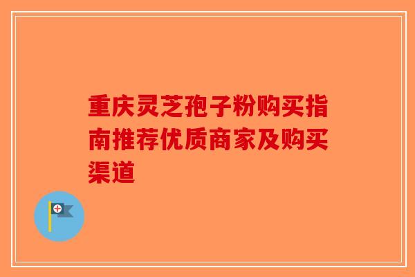 重庆灵芝孢子粉购买指南推荐优质商家及购买渠道