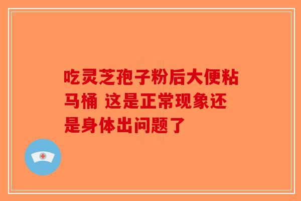 吃灵芝孢子粉后大便粘马桶 这是正常现象还是身体出问题了 吃灵芝孢子粉后大便粘马桶 这是正常现象还是身体出问题了