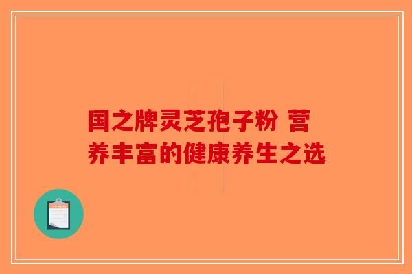 国之牌灵芝孢子粉 营养丰富的健康养生之选 国之牌灵芝孢子粉 营养丰富的健康养生之选
