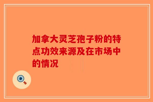 加拿大灵芝孢子粉的特点功效来源及在市场中的情况