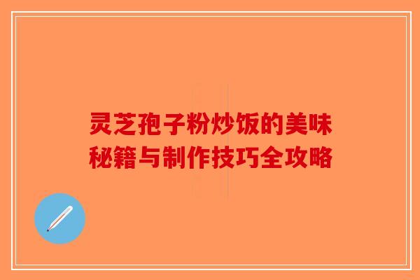 灵芝孢子粉炒饭的美味秘籍与制作技巧全攻略 灵芝孢子粉炒饭的美味秘籍与制作技巧全攻略