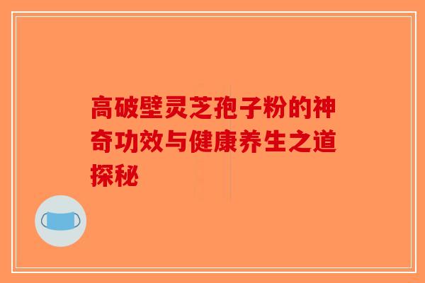 高破壁灵芝孢子粉的神奇功效与健康养生之道探秘