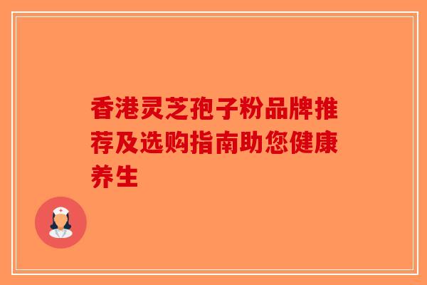 香港灵芝孢子粉品牌推荐及选购指南助您健康养生