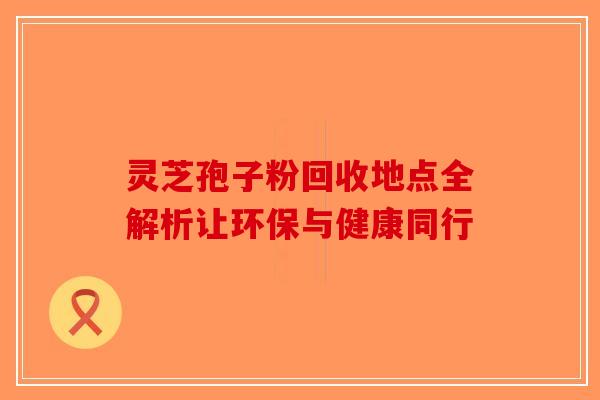 灵芝孢子粉回收地点全解析让环保与健康同行