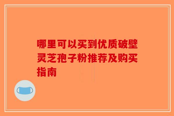 哪里可以买到优质破壁灵芝孢子粉推荐及购买指南