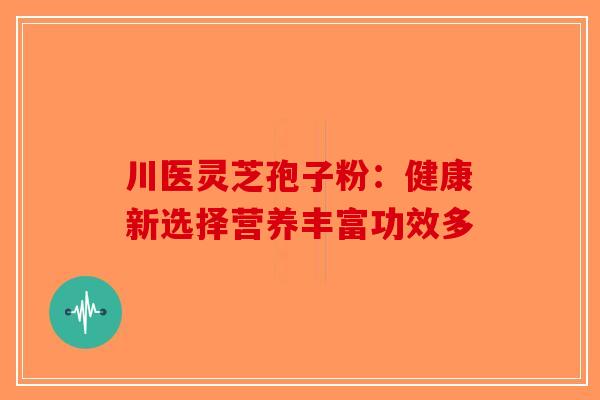川医灵芝孢子粉:健康新选择营养丰富功效多 川医灵芝孢子粉:健康新选择营养丰富功效多
