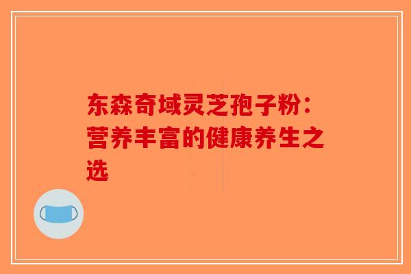 东森奇域灵芝孢子粉：营养丰富的健康养生之选