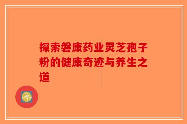 探索磐康药业灵芝孢子粉的健康奇迹与养生之道 探索磐康药业灵芝孢子粉的健康奇迹与养生之道