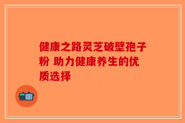 健康之路灵芝破壁孢子粉 助力健康养生的优质选择 健康之路灵芝破壁孢子粉 助力健康养生的优质选择