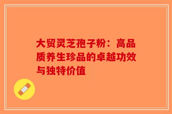 大贸灵芝孢子粉：高品质养生珍品的卓越功效与独特价值