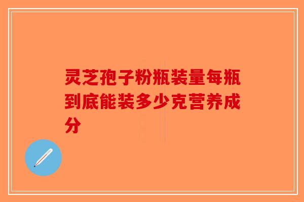 灵芝孢子粉瓶装量每瓶到底能装多少克营养成分