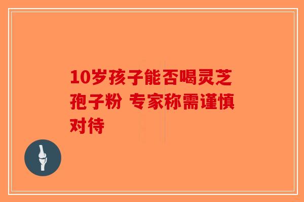 10岁孩子能否喝灵芝孢子粉 专家称需谨慎对待