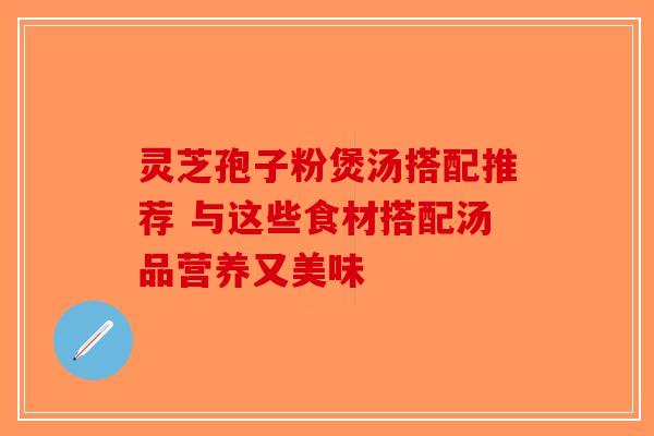 灵芝孢子粉煲汤搭配推荐 与这些食材搭配汤品营养又美味