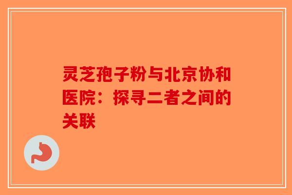 灵芝孢子粉与北京协和医院:探寻二者之间的关联 灵芝孢子粉与北京协和医院:探寻二者之间的关联