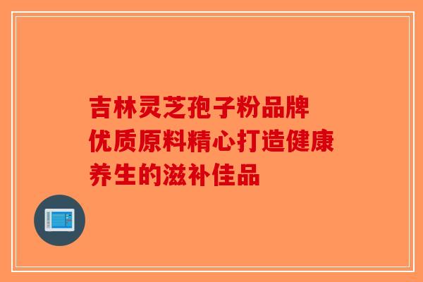 吉林灵芝孢子粉品牌 优质原料精心打造健康养生的滋补佳品 吉林灵芝孢子粉品牌 优质原料精心打造健康养生的滋补佳品