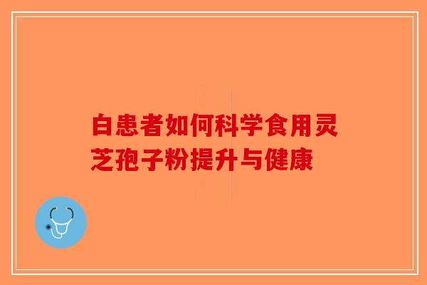 白患者如何科学食用灵芝孢子粉提升与健康