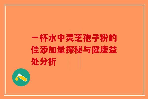 一杯水中灵芝孢子粉的佳添加量探秘与健康益处分析