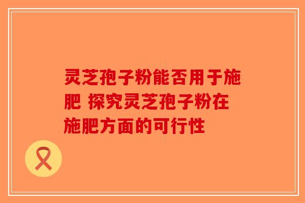 灵芝孢子粉能否用于施肥 探究灵芝孢子粉在施肥方面的可行性