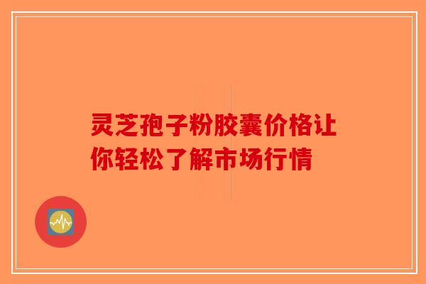 灵芝孢子粉胶囊价格让你轻松了解市场行情